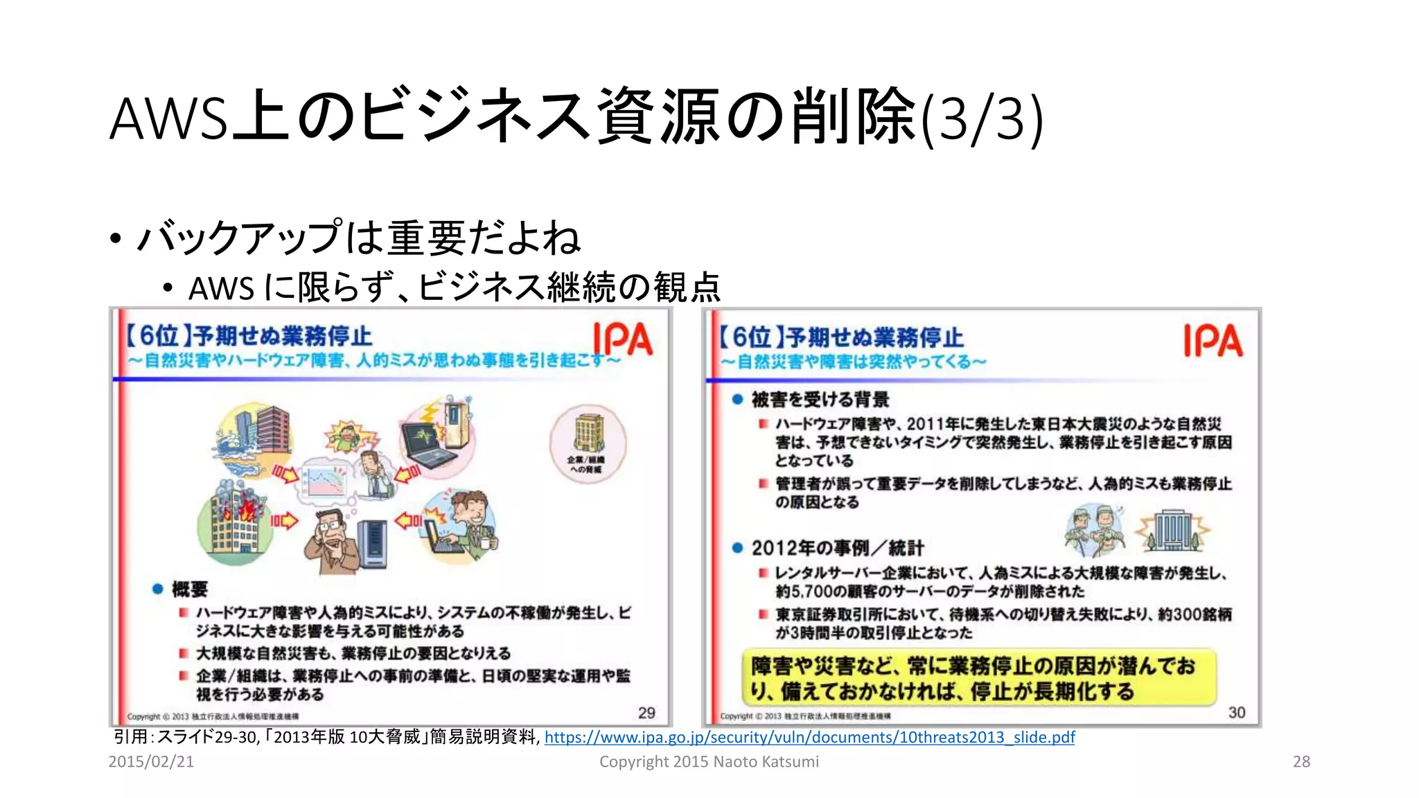 AWS上のビジネス資源の削除(3/3)
• バックアップは重要だよね
• AWS に限らず、ビジネス継続の観点
引用：スライド29-30, 「2013年版 10大脅威」簡易説明資料, https://www.ipa.go.jp/security/vuln/documents/10threats2013_slide.pdf
2015/02/21 Copyright 2015 Naoto Katsumi 28
 