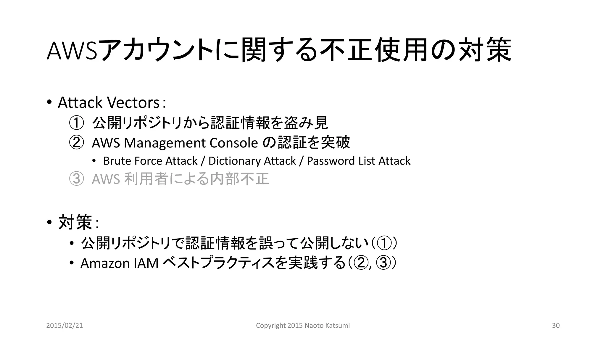 AWSアカウントに関する不正使用の対策
• Attack Vectors：
① 公開リポジトリから認証情報を盗み見
② AWS Management Console の認証を突破
• Brute Force Attack / Dictionary Attack / Password List Attack
③ AWS 利用者による内部不正
• 対策：
• 公開リポジトリで認証情報を誤って公開しない（①）
• Amazon IAM ベストプラクティスを実践する（②, ③）
2015/02/21 Copyright 2015 Naoto Katsumi 30
 