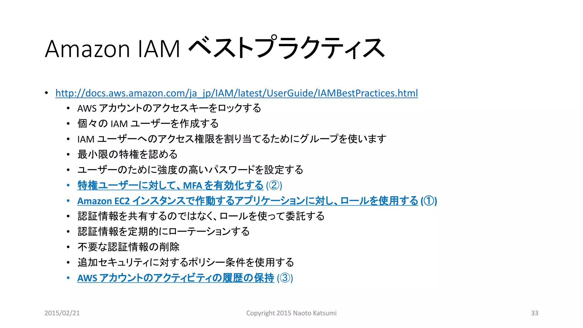 Amazon IAM ベストプラクティス
• http://docs.aws.amazon.com/ja_jp/IAM/latest/UserGuide/IAMBestPractices.html
• AWS アカウントのアクセスキーをロックする
• 個々の IAM ユーザーを作成する
• IAM ユーザーへのアクセス権限を割り当てるためにグループを使います
• 最小限の特権を認める
• ユーザーのために強度の高いパスワードを設定する
• 特権ユーザーに対して、MFA を有効化する (②)
• Amazon EC2 インスタンスで作動するアプリケーションに対し、ロールを使用する (①)
• 認証情報を共有するのではなく、ロールを使って委託する
• 認証情報を定期的にローテーションする
• 不要な認証情報の削除
• 追加セキュリティに対するポリシー条件を使用する
• AWS アカウントのアクティビティの履歴の保持 (③)
2015/02/21 Copyright 2015 Naoto Katsumi 33
 