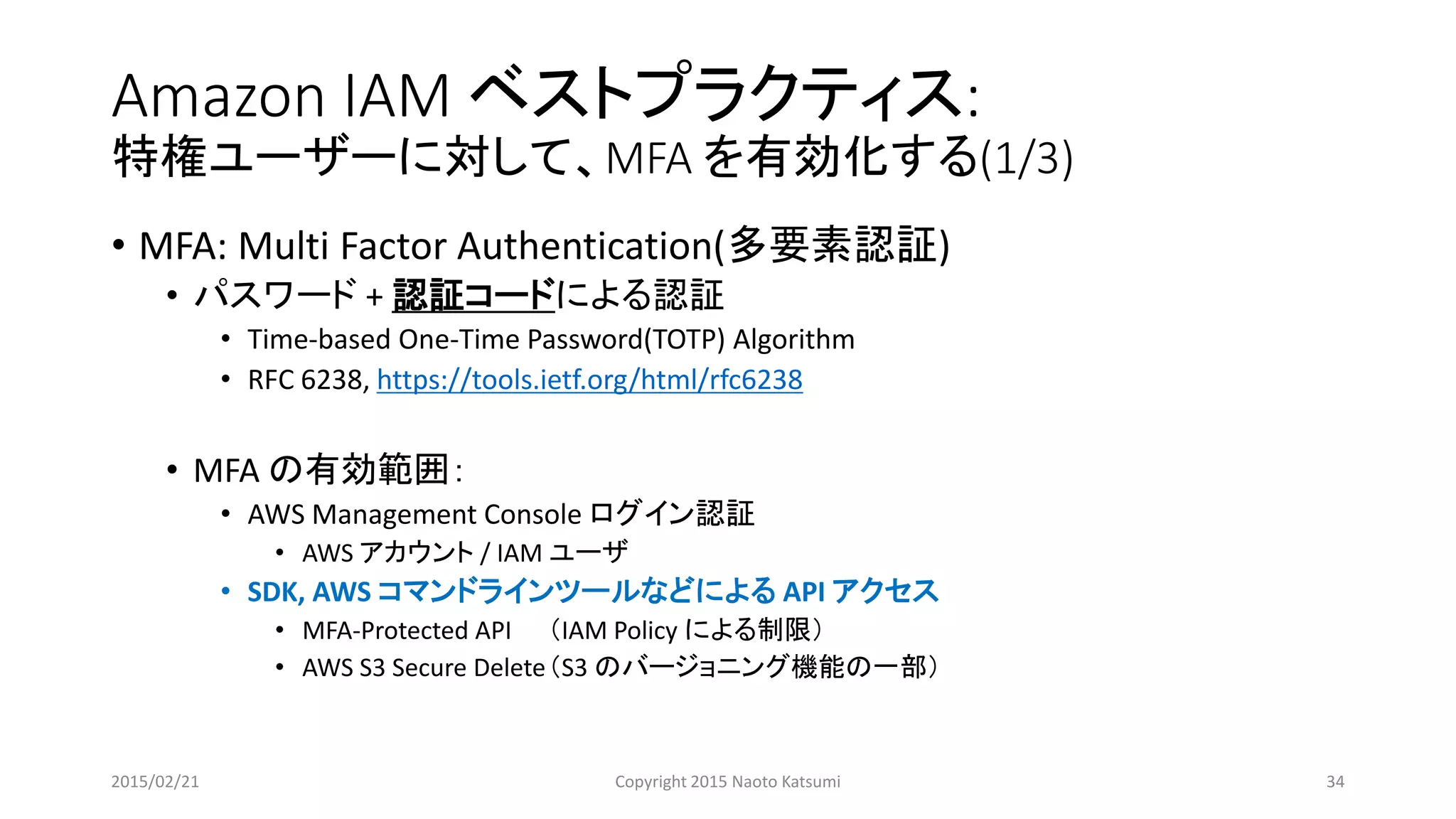 Amazon IAM ベストプラクティス:
特権ユーザーに対して、MFA を有効化する(1/3)
• MFA: Multi Factor Authentication(多要素認証)
• パスワード + 認証コードによる認証
• Time-based One-Time Password(TOTP) Algorithm
• RFC 6238, https://tools.ietf.org/html/rfc6238
• MFA の有効範囲：
• AWS Management Console ログイン認証
• AWS アカウント / IAM ユーザ
• SDK, AWS コマンドラインツールなどによる API アクセス
• MFA-Protected API （IAM Policy による制限）
• AWS S3 Secure Delete（S3 のバージョニング機能の一部）
2015/02/21 Copyright 2015 Naoto Katsumi 34
 