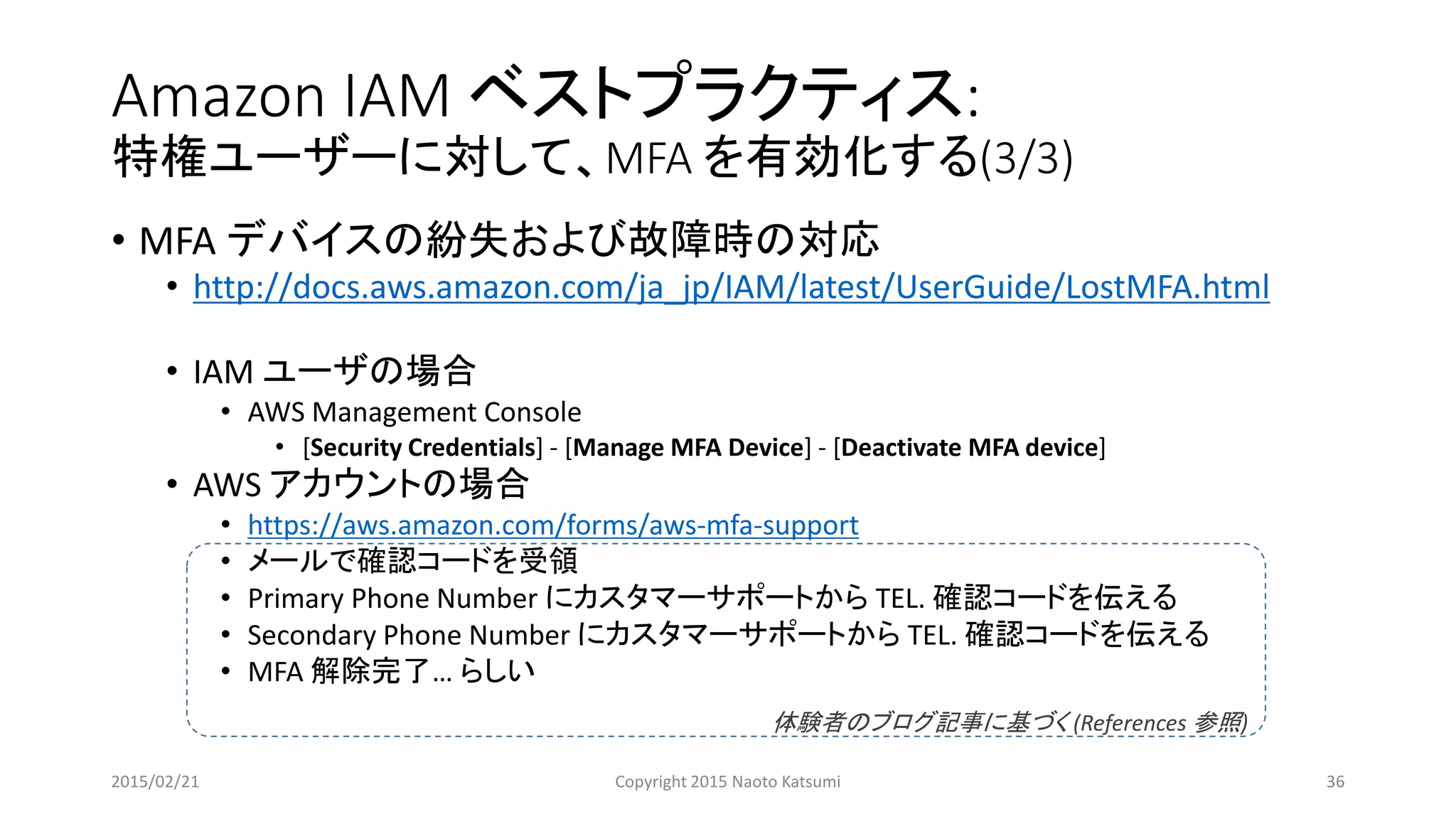 Amazon IAM ベストプラクティス:
特権ユーザーに対して、MFA を有効化する(3/3)
• MFA デバイスの紛失および故障時の対応
• http://docs.aws.amazon.com/ja_jp/IAM/latest/UserGuide/LostMFA.html
• IAM ユーザの場合
• AWS Management Console
• [Security Credentials] - [Manage MFA Device] - [Deactivate MFA device]
• AWS アカウントの場合
• https://aws.amazon.com/forms/aws-mfa-support
• メールで確認コードを受領
• Primary Phone Number にカスタマーサポートから TEL. 確認コードを伝える
• Secondary Phone Number にカスタマーサポートから TEL. 確認コードを伝える
• MFA 解除完了… らしい
体験者のブログ記事に基づく (References 参照)
2015/02/21 Copyright 2015 Naoto Katsumi 36
 