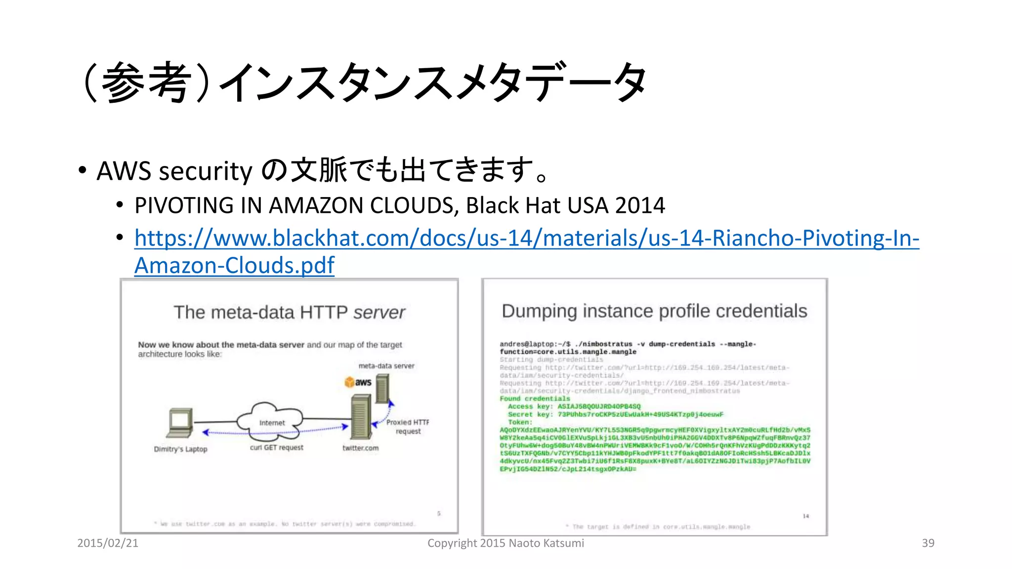 （参考）インスタンスメタデータ
• AWS security の文脈でも出てきます。
• PIVOTING IN AMAZON CLOUDS, Black Hat USA 2014
• https://www.blackhat.com/docs/us-14/materials/us-14-Riancho-Pivoting-In-
Amazon-Clouds.pdf
2015/02/21 Copyright 2015 Naoto Katsumi 39
 