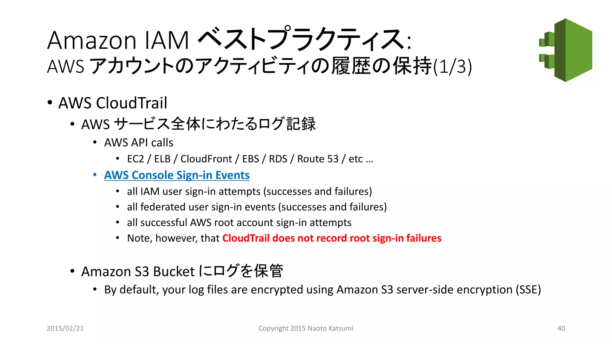 Amazon IAM ベストプラクティス:
AWS アカウントのアクティビティの履歴の保持(1/3)
• AWS CloudTrail
• AWS サービス全体にわたるログ記録
• AWS API calls
• EC2 / ELB / CloudFront / EBS / RDS / Route 53 / etc …
• AWS Console Sign-in Events
• all IAM user sign-in attempts (successes and failures)
• all federated user sign-in events (successes and failures)
• all successful AWS root account sign-in attempts
• Note, however, that CloudTrail does not record root sign-in failures
• Amazon S3 Bucket にログを保管
• By default, your log files are encrypted using Amazon S3 server-side encryption (SSE)
2015/02/21 Copyright 2015 Naoto Katsumi 40
 