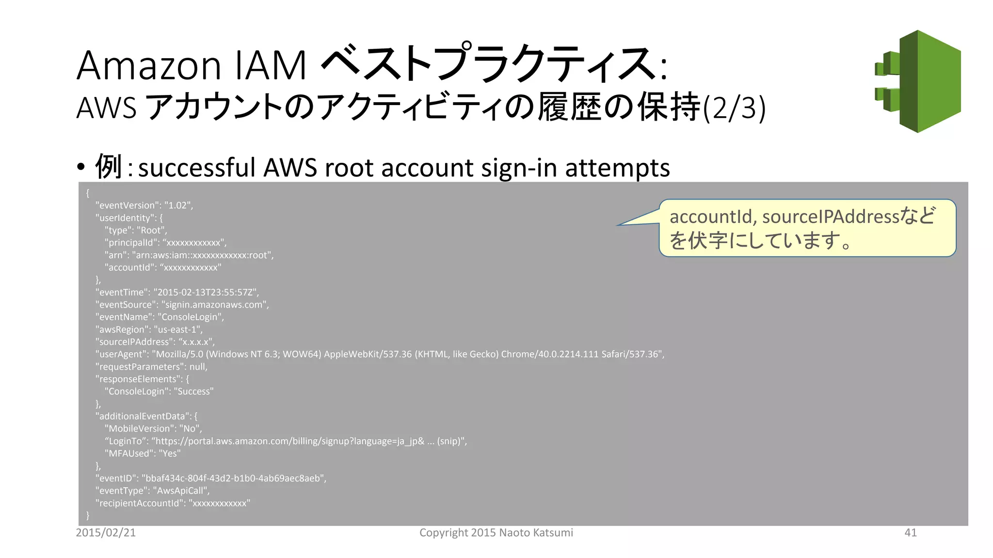 Amazon IAM ベストプラクティス:
AWS アカウントのアクティビティの履歴の保持(2/3)
• 例：successful AWS root account sign-in attempts
{
"eventVersion": "1.02",
"userIdentity": {
"type": "Root",
"principalId": “xxxxxxxxxxxx",
"arn": "arn:aws:iam::xxxxxxxxxxxx:root",
"accountId": “xxxxxxxxxxxx"
},
"eventTime": "2015-02-13T23:55:57Z",
"eventSource": "signin.amazonaws.com",
"eventName": "ConsoleLogin",
"awsRegion": "us-east-1",
"sourceIPAddress": “x.x.x.x",
"userAgent": "Mozilla/5.0 (Windows NT 6.3; WOW64) AppleWebKit/537.36 (KHTML, like Gecko) Chrome/40.0.2214.111 Safari/537.36",
"requestParameters": null,
"responseElements": {
"ConsoleLogin": "Success"
},
"additionalEventData": {
"MobileVersion": "No",
“LoginTo”: “https://portal.aws.amazon.com/billing/signup?language=ja_jp& ... (snip)",
"MFAUsed": "Yes"
},
"eventID": "bbaf434c-804f-43d2-b1b0-4ab69aec8aeb",
"eventType": "AwsApiCall",
"recipientAccountId": "xxxxxxxxxxxx"
}
2015/02/21 Copyright 2015 Naoto Katsumi 41
accountId, sourceIPAddressなど
を伏字にしています。
 