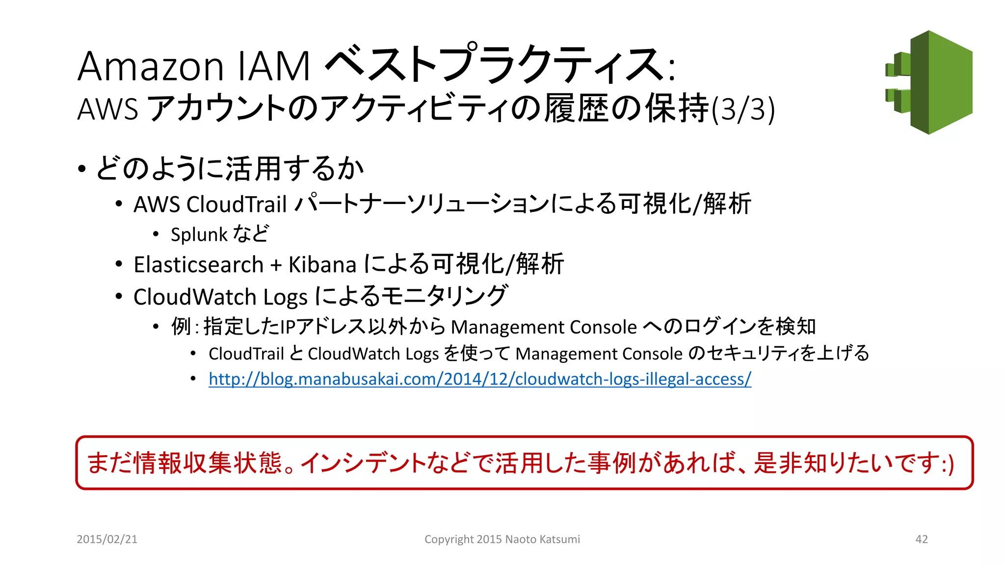 Amazon IAM ベストプラクティス:
AWS アカウントのアクティビティの履歴の保持(3/3)
• どのように活用するか
• AWS CloudTrail パートナーソリューションによる可視化/解析
• Splunk など
• Elasticsearch + Kibana による可視化/解析
• CloudWatch Logs によるモニタリング
• 例：指定したIPアドレス以外から Management Console へのログインを検知
• CloudTrail と CloudWatch Logs を使って Management Console のセキュリティを上げる
• http://blog.manabusakai.com/2014/12/cloudwatch-logs-illegal-access/
まだ情報収集状態。インシデントなどで活用した事例があれば、是非知りたいです:)
2015/02/21 Copyright 2015 Naoto Katsumi 42
 