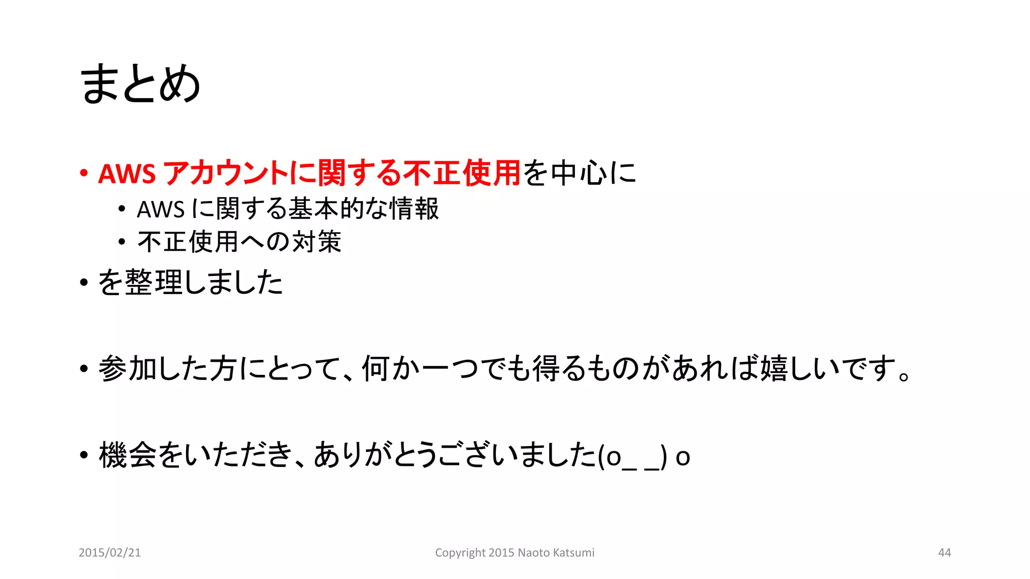 まとめ
• AWS アカウントに関する不正使用を中心に
• AWS に関する基本的な情報
• 不正使用への対策
• を整理しました
• 参加した方にとって、何か一つでも得るものがあれば嬉しいです。
• 機会をいただき、ありがとうございました(o_ _) o
2015/02/21 Copyright 2015 Naoto Katsumi 44
 