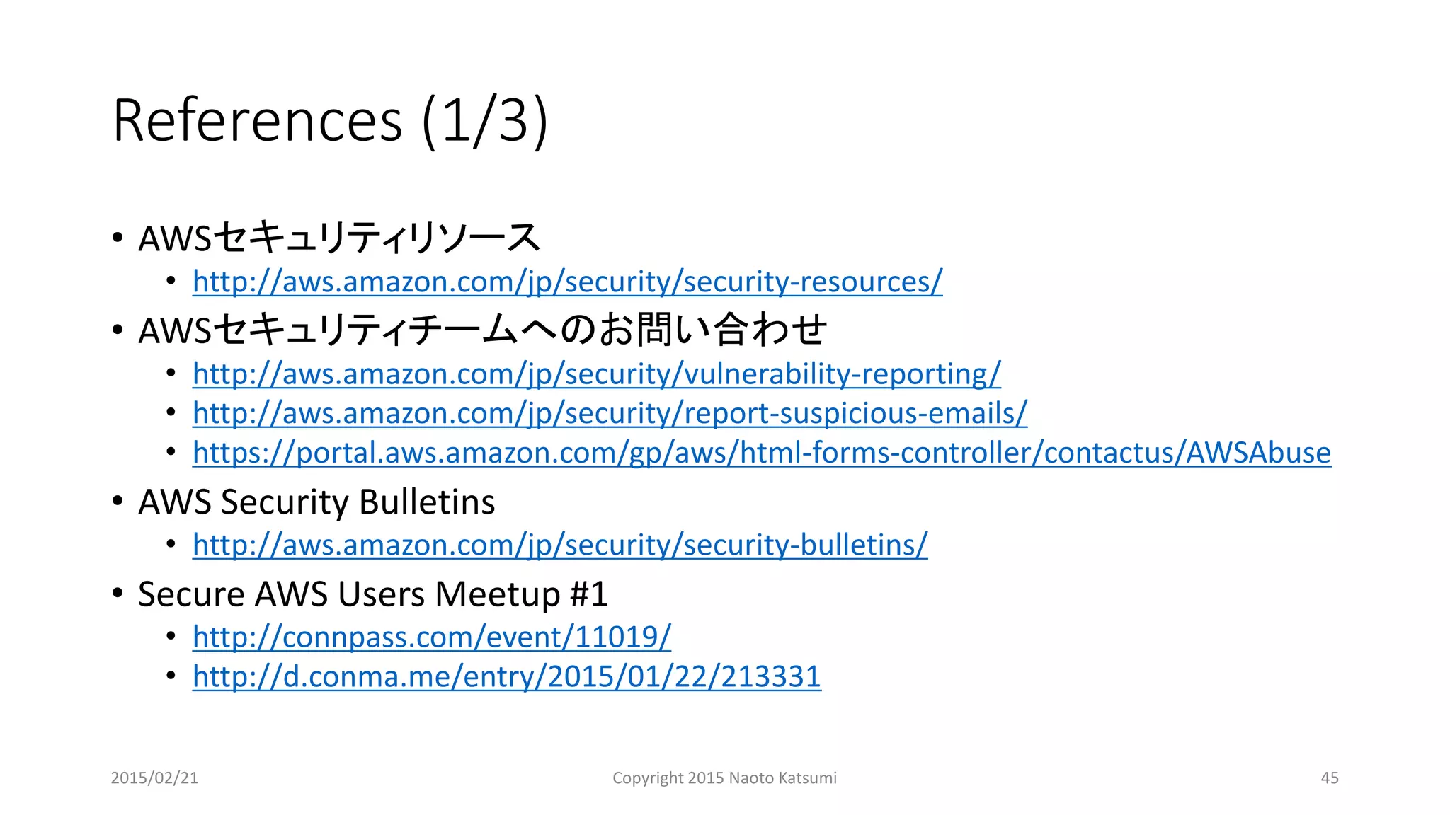 References (1/3)
• AWSセキュリティリソース
• http://aws.amazon.com/jp/security/security-resources/
• AWSセキュリティチームへのお問い合わせ
• http://aws.amazon.com/jp/security/vulnerability-reporting/
• http://aws.amazon.com/jp/security/report-suspicious-emails/
• https://portal.aws.amazon.com/gp/aws/html-forms-controller/contactus/AWSAbuse
• AWS Security Bulletins
• http://aws.amazon.com/jp/security/security-bulletins/
• Secure AWS Users Meetup #1
• http://connpass.com/event/11019/
• http://d.conma.me/entry/2015/01/22/213331
2015/02/21 Copyright 2015 Naoto Katsumi 45
 