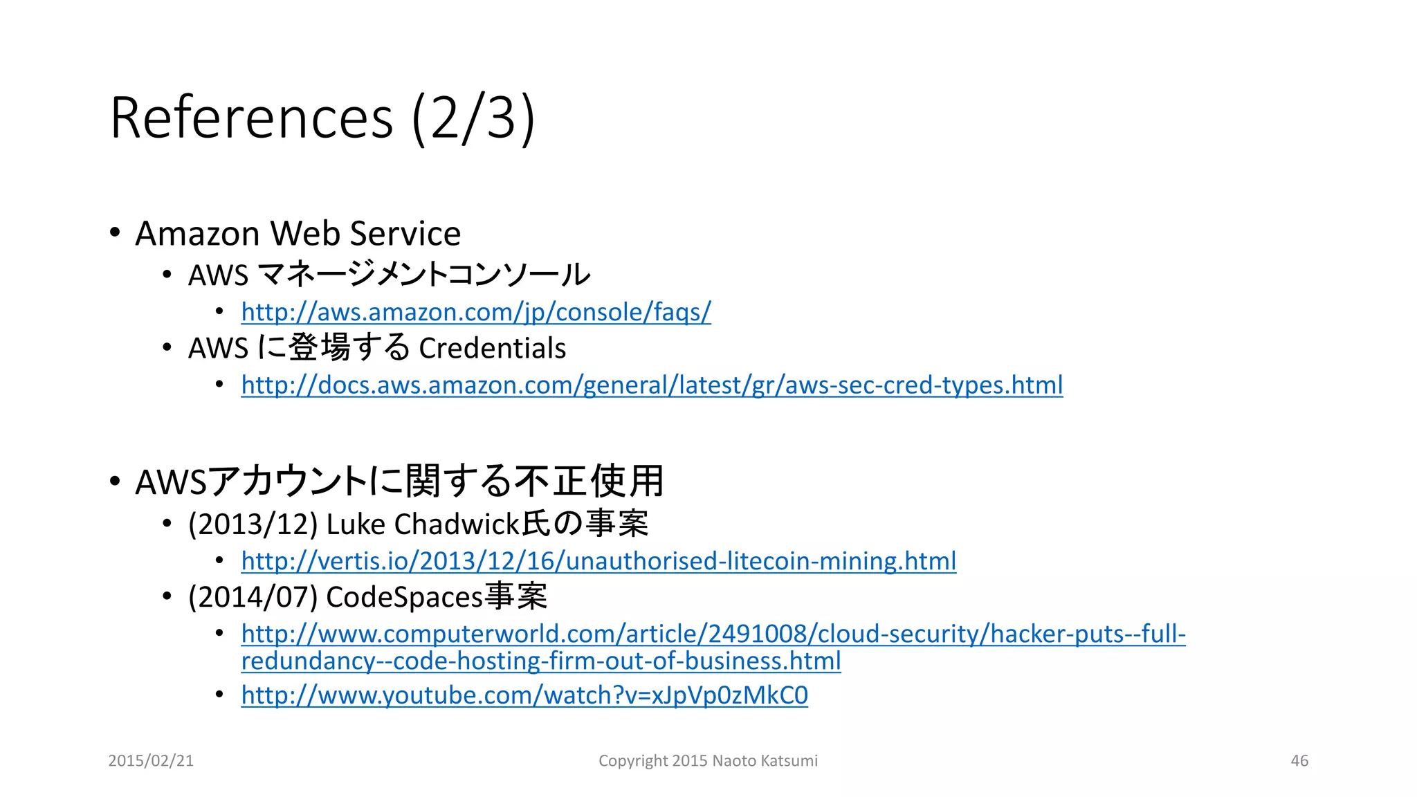 References (2/3)
• Amazon Web Service
• AWS マネージメントコンソール
• http://aws.amazon.com/jp/console/faqs/
• AWS に登場する Credentials
• http://docs.aws.amazon.com/general/latest/gr/aws-sec-cred-types.html
• AWSアカウントに関する不正使用
• (2013/12) Luke Chadwick氏の事案
• http://vertis.io/2013/12/16/unauthorised-litecoin-mining.html
• (2014/07) CodeSpaces事案
• http://www.computerworld.com/article/2491008/cloud-security/hacker-puts--full-
redundancy--code-hosting-firm-out-of-business.html
• http://www.youtube.com/watch?v=xJpVp0zMkC0
2015/02/21 Copyright 2015 Naoto Katsumi 46
 