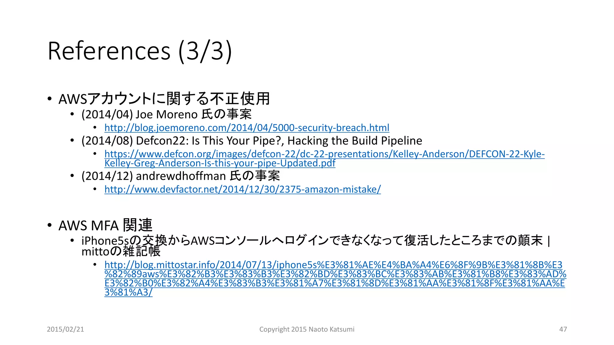 References (3/3)
• AWSアカウントに関する不正使用
• (2014/04) Joe Moreno 氏の事案
• http://blog.joemoreno.com/2014/04/5000-security-breach.html
• (2014/08) Defcon22: Is This Your Pipe?, Hacking the Build Pipeline
• https://www.defcon.org/images/defcon-22/dc-22-presentations/Kelley-Anderson/DEFCON-22-Kyle-
Kelley-Greg-Anderson-Is-this-your-pipe-Updated.pdf
• (2014/12) andrewdhoffman 氏の事案
• http://www.devfactor.net/2014/12/30/2375-amazon-mistake/
• AWS MFA 関連
• iPhone5sの交換からAWSコンソールへログインできなくなって復活したところまでの顛末 |
mittoの雑記帳
• http://blog.mittostar.info/2014/07/13/iphone5s%E3%81%AE%E4%BA%A4%E6%8F%9B%E3%81%8B%E3
%82%89aws%E3%82%B3%E3%83%B3%E3%82%BD%E3%83%BC%E3%83%AB%E3%81%B8%E3%83%AD%
E3%82%B0%E3%82%A4%E3%83%B3%E3%81%A7%E3%81%8D%E3%81%AA%E3%81%8F%E3%81%AA%E
3%81%A3/
2015/02/21 Copyright 2015 Naoto Katsumi 47
 