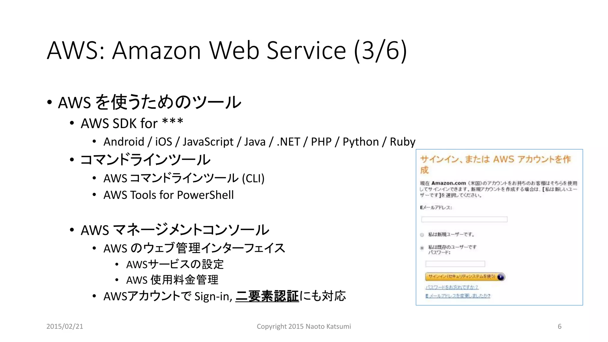 AWS: Amazon Web Service (3/6)
• AWS を使うためのツール
• AWS SDK for ***
• Android / iOS / JavaScript / Java / .NET / PHP / Python / Ruby
• コマンドラインツール
• AWS コマンドラインツール (CLI)
• AWS Tools for PowerShell
• AWS マネージメントコンソール
• AWS のウェブ管理インターフェイス
• AWSサービスの設定
• AWS 使用料金管理
• AWSアカウントで Sign-in, 二要素認証にも対応
2015/02/21 Copyright 2015 Naoto Katsumi 6
 
