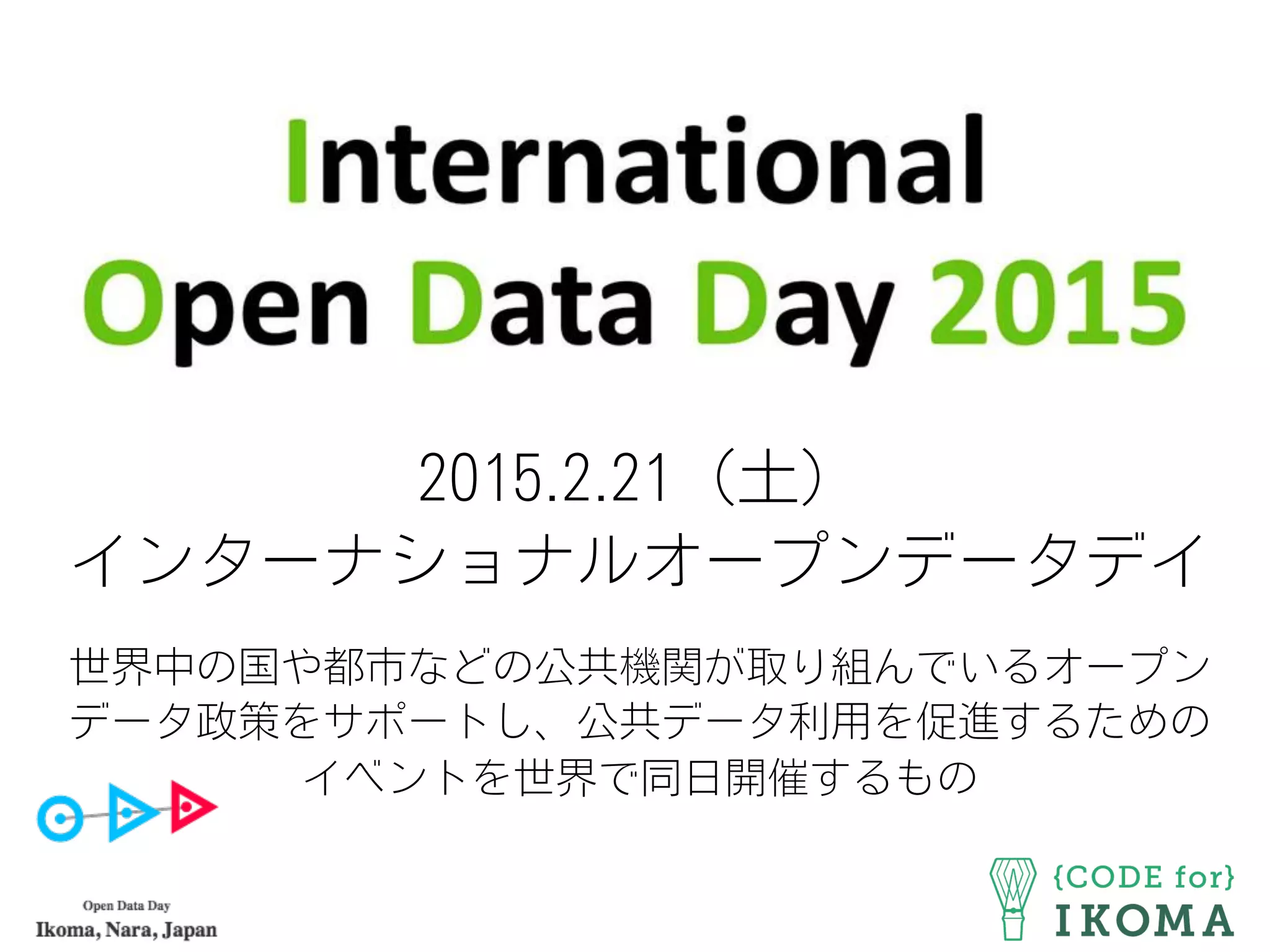 2015.2.21（土）
インターナショナルオープンデータデイ
世界中の国や都市などの公共機関が取り組んでいるオープン
データ政策をサポートし、公共データ利用を促進するための
イベントを世界で同日開催するもの
 