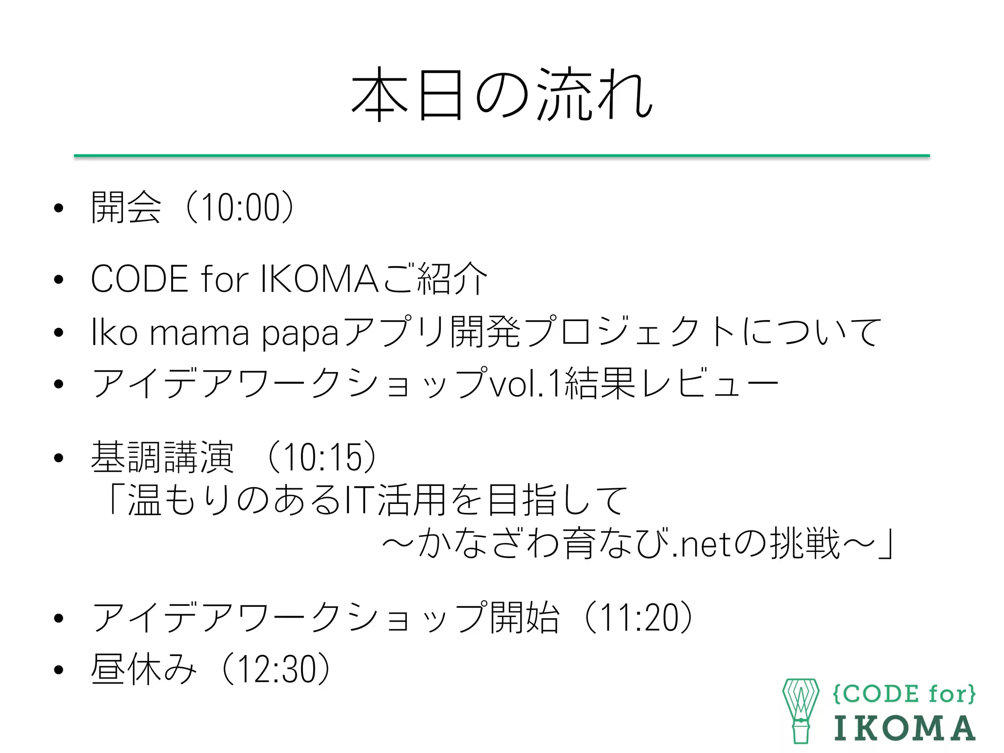 本日の流れ
•  開会（10:00）
•  CODE for IKOMAご紹介
•  Iko mama papaアプリ開発プロジェクトについて
•  アイデアワークショップvol.1結果レビュー
•  基調講演 （10:15）
「温もりのあるIT活用を目指して
        ∼かなざわ育なび.netの挑戦∼」
•  アイデアワークショップ開始（11:20）
•  昼休み（12:30）
 