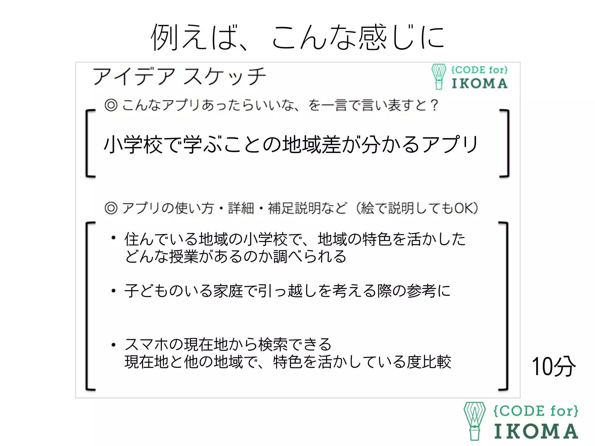 例えば、こんな感じに
小学校で学ぶことの地域差が分かるアプリ
住んでいる地域の小学校で、地域の特色を活かした
どんな授業があるのか調べられる
子どものいる家庭で引っ越しを考える際の参考に
スマホの現在地から検索できる
現在地と他の地域で、特色を活かしている度比較
10分
 