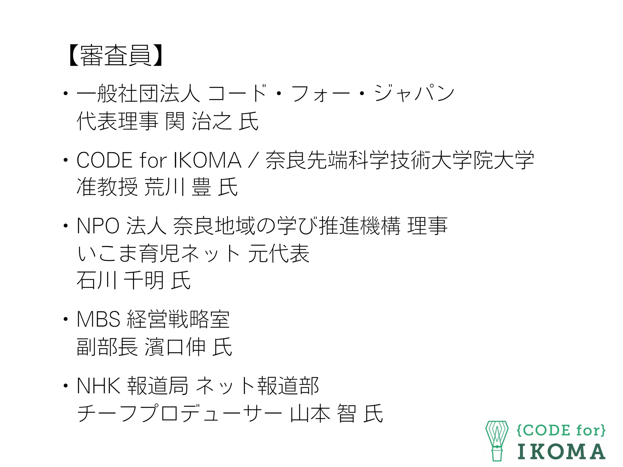 【審査員】
・一般社団法人 コード・フォー・ジャパン
 代表理事 関 治之 氏
・CODE for IKOMA / 奈良先端科学技術大学院大学
 准教授 荒川 豊 氏
・NPO 法人 奈良地域の学び推進機構 理事
 いこま育児ネット 元代表
 石川 千明 氏
・MBS 経営戦略室
 副部長 濱口伸 氏
・NHK 報道局 ネット報道部
 チーフプロデューサー 山本 智 氏
 