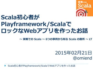 Scala初心者が
Playframework/Scalaで
ロックなWebアプリを作ったお話
～ 実戦での Scala ～ 6つの事例から知る Scala の勘所 ～ LT
2015年02月21日
@omiend
Scala初心者がPlayframework/ScalaでWebアプリを作ったお話
 