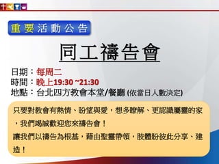 重 要 活 動 公 告
同工禱告會
只要對教會有熱情、盼望與愛，想多瞭解、更認識屬靈的家
，我們竭誠歡迎您來禱告會！
讓我們以禱告為根基，藉由聖靈帶領，肢體盼彼此分享、建
造！
日期：每周二
時間：晚上19:30 ~21:30
地點：台北四方教會本堂/餐廳 (依當日人數決定)
 