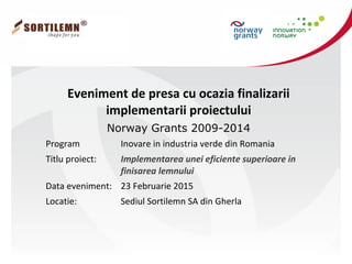 Eveniment de presa cu ocazia finalizarii
implementarii proiectului
Norway Grants 2009-2014
Program Inovare in industria verde din Romania
Titlu proiect: Implementarea unei eficiente superioare in
finisarea lemnului
Data eveniment: 23 Februarie 2015
Locatie: Sediul Sortilemn SA din Gherla
 