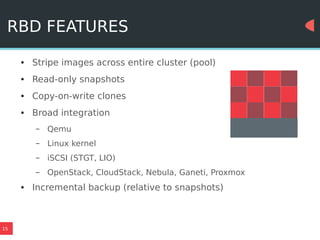 15
RBD FEATURES
● Stripe images across entire cluster (pool)
● Read-only snapshots
● Copy-on-write clones
● Broad integration
– Qemu
– Linux kernel
– iSCSI (STGT, LIO)
– OpenStack, CloudStack, Nebula, Ganeti, Proxmox
● Incremental backup (relative to snapshots)
 
