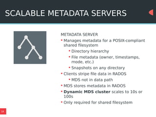 18
SCALABLE METADATA SERVERS
METADATA SERVER
 Manages metadata for a POSIX-compliant
shared filesystem
 Directory hierarchy
 File metadata (owner, timestamps,
mode, etc.)
 Snapshots on any directory
 Clients stripe file data in RADOS
 MDS not in data path
 MDS stores metadata in RADOS
 Dynamic MDS cluster scales to 10s or
100s
 Only required for shared filesystem
 