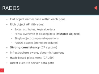 21
RADOS
● Flat object namespace within each pool
● Rich object API (librados)
– Bytes, attributes, key/value data
– Partial overwrite of existing data (mutable objects)
– Single-object compound operations
– RADOS classes (stored procedures)
● Strong consistency (CP system)
● Infrastructure aware, dynamic topology
● Hash-based placement (CRUSH)
● Direct client to server data path
 