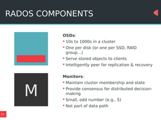 23
RADOS COMPONENTS
OSDs:
 10s to 1000s in a cluster
 One per disk (or one per SSD, RAID
group…)
 Serve stored objects to clients
 Intelligently peer for replication & recovery
Monitors:
 Maintain cluster membership and state
 Provide consensus for distributed decision-
making
 Small, odd number (e.g., 5)
 Not part of data path
M
 