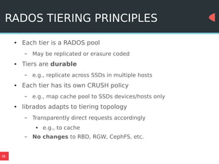 38
RADOS TIERING PRINCIPLES
● Each tier is a RADOS pool
– May be replicated or erasure coded
● Tiers are durable
– e.g., replicate across SSDs in multiple hosts
● Each tier has its own CRUSH policy
– e.g., map cache pool to SSDs devices/hosts only
● librados adapts to tiering topology
– Transparently direct requests accordingly
● e.g., to cache
– No changes to RBD, RGW, CephFS, etc.
 