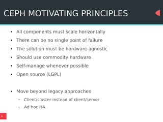 4
CEPH MOTIVATING PRINCIPLES
● All components must scale horizontally
● There can be no single point of failure
● The solution must be hardware agnostic
● Should use commodity hardware
● Self-manage whenever possible
● Open source (LGPL)
● Move beyond legacy approaches
– Client/cluster instead of client/server
– Ad hoc HA
 