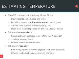 46
ESTIMATING TEMPERATURE
● Each PG constructs in-memory bloom filters
– Insert records on both read and write
– Each filter covers configurable period (e.g., 1 hour)
– Tunable false positive probability (e.g., 5%)
– Store most recent N periods on disk (e.g., last 24 hours)
● Estimate temperature
– Has object been accessed in any of the last N periods?
– ...in how many of them?
– Informs the flush/evict decision
● Estimate “recency”
– How many periods since the object hasn't been accessed?
– Informs read miss behavior: proxy vs promote
 