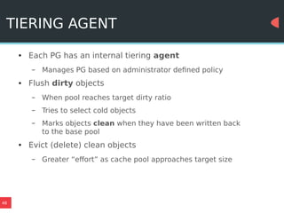 48
TIERING AGENT
● Each PG has an internal tiering agent
– Manages PG based on administrator defined policy
● Flush dirty objects
– When pool reaches target dirty ratio
– Tries to select cold objects
– Marks objects clean when they have been written back
to the base pool
● Evict (delete) clean objects
– Greater “effort” as cache pool approaches target size
 