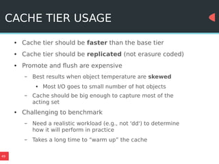 49
CACHE TIER USAGE
● Cache tier should be faster than the base tier
● Cache tier should be replicated (not erasure coded)
● Promote and flush are expensive
– Best results when object temperature are skewed
● Most I/O goes to small number of hot objects
– Cache should be big enough to capture most of the
acting set
● Challenging to benchmark
– Need a realistic workload (e.g., not 'dd') to determine
how it will perform in practice
– Takes a long time to “warm up” the cache
 