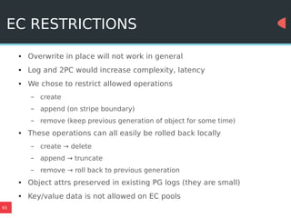 65
EC RESTRICTIONS
● Overwrite in place will not work in general
● Log and 2PC would increase complexity, latency
● We chose to restrict allowed operations
– create
– append (on stripe boundary)
– remove (keep previous generation of object for some time)
● These operations can all easily be rolled back locally
– create → delete
– append → truncate
– remove → roll back to previous generation
● Object attrs preserved in existing PG logs (they are small)
● Key/value data is not allowed on EC pools
 