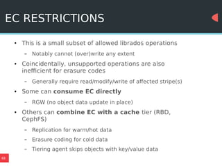 68
EC RESTRICTIONS
● This is a small subset of allowed librados operations
– Notably cannot (over)write any extent
● Coincidentally, unsupported operations are also
inefficient for erasure codes
– Generally require read/modify/write of affected stripe(s)
● Some can consume EC directly
– RGW (no object data update in place)
● Others can combine EC with a cache tier (RBD,
CephFS)
– Replication for warm/hot data
– Erasure coding for cold data
– Tiering agent skips objects with key/value data
 