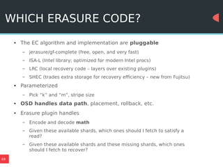 69
WHICH ERASURE CODE?
● The EC algorithm and implementation are pluggable
– jerasure/gf-complete (free, open, and very fast)
– ISA-L (Intel library; optimized for modern Intel procs)
– LRC (local recovery code – layers over existing plugins)
– SHEC (trades extra storage for recovery efficiency – new from Fujitsu)
● Parameterized
– Pick “k” and “m”, stripe size
● OSD handles data path, placement, rollback, etc.
● Erasure plugin handles
– Encode and decode math
– Given these available shards, which ones should I fetch to satisfy a
read?
– Given these available shards and these missing shards, which ones
should I fetch to recover?
 