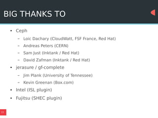 77
BIG THANKS TO
● Ceph
– Loic Dachary (CloudWatt, FSF France, Red Hat)
– Andreas Peters (CERN)
– Sam Just (Inktank / Red Hat)
– David Zafman (Inktank / Red Hat)
● jerasure / gf-complete
– Jim Plank (University of Tennessee)
– Kevin Greenan (Box.com)
● Intel (ISL plugin)
● Fujitsu (SHEC plugin)
 