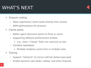 79
WHAT'S NEXT
● Erasure coding
– Allow (optimistic) client reads directly from shards
– ARM optimizations for jerasure
● Cache pools
– Better agent decisions (when to flush or evict)
– Supporting different performance profiles
● e.g., slow / “cheap” flash can read just as fast
– Complex topologies
● Multiple readonly cache tiers in multiple sites
● Tiering
– Support “redirects” to (very) cold tier below base pool
– Enable dynamic spin-down, dedup, and other features
 