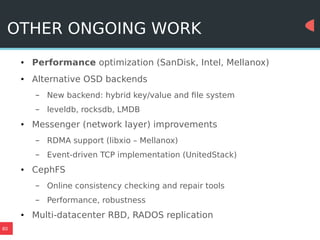 80
OTHER ONGOING WORK
● Performance optimization (SanDisk, Intel, Mellanox)
● Alternative OSD backends
– New backend: hybrid key/value and file system
– leveldb, rocksdb, LMDB
● Messenger (network layer) improvements
– RDMA support (libxio – Mellanox)
– Event-driven TCP implementation (UnitedStack)
● CephFS
– Online consistency checking and repair tools
– Performance, robustness
● Multi-datacenter RBD, RADOS replication
 