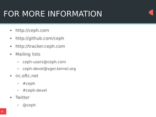 81
FOR MORE INFORMATION
● http://ceph.com
● http://github.com/ceph
● http://tracker.ceph.com
● Mailing lists
– ceph-users@ceph.com
– ceph-devel@vger.kernel.org
● irc.oftc.net
– #ceph
– #ceph-devel
● Twitter
– @ceph
 