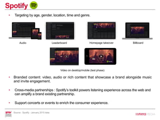 • Targeting by age, gender, location, time and genre.
• Branded content: video, audio or rich content that showcase a brand alongside music
and invite engagement.
• Cross-media partnerships : Spotify’s toolkit powers listening experience across the web and
can amplify a brand existing partnership.
• Support concerts or events to enrich the consumer experience.
Spotify
Audio Leaderboard Homepage takeover Billboard
Video on desktop/mobile (test phase)
Source : Spotify - January 2015 data
 