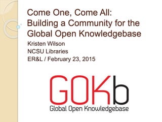 Come One, Come All:
Building a Community for the
Global Open Knowledgebase
Kristen Wilson
NCSU Libraries
ER&L / February 23, 2015
 