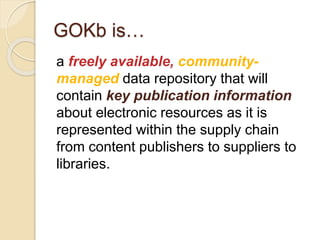 GOKb is…
a freely available, community-
managed data repository that will
contain key publication information
about electronic resources as it is
represented within the supply chain
from content publishers to suppliers to
libraries.
 