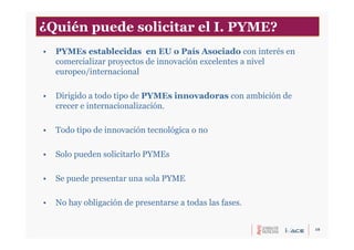 10
• PYMEs establecidas en EU o País Asociado con interés en
comercializar proyectos de innovación excelentes a nivel
europeo/internacional
• Dirigido a todo tipo de PYMEs innovadoras con ambición de
crecer e internacionalización.
• Todo tipo de innovación tecnológica o no
• Solo pueden solicitarlo PYMEs
• Se puede presentar una sola PYME
• No hay obligación de presentarse a todas las fases.
¿Quién puede solicitar el I. PYME?
 