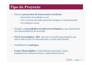 11
• Financia proyectos de innovación excelente:
– Innovador (tecnológico o no)
– Con un buen mercado potencial europeo y/o internacional
– De cualquier sector
• Dirigido a necesidades sociales/tecnológicas y que representen
una oportunidad de de mercado
• Nivel Tecnológico, TRL >6, esto en estado precomercial, que
solo le falte la fase de demostración a escala real (FaseII)
• Posibilidad de anticipos
• Costes financiables: Costes directos (personal, viajes,
equipamiento infraestructuras y subcontrataciones)
Tipo de Proyecto
 
