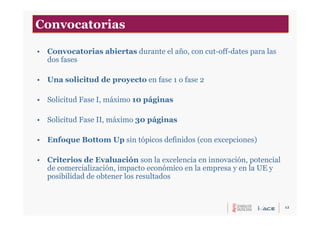 12
• Convocatorias abiertas durante el año, con cut-off-dates para las
dos fases
• Una solicitud de proyecto en fase 1 o fase 2
• Solicitud Fase I, máximo 10 páginas
• Solicitud Fase II, máximo 30 páginas
• Enfoque Bottom Up sin tópicos definidos (con excepciones)
• Criterios de Evaluación son la excelencia en innovación, potencial
de comercialización, impacto económico en la empresa y en la UE y
posibilidad de obtener los resultados
Convocatorias
 
