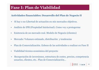 13
Actividades financiables: Desarrollo del Plan de Negocio II
• Si hay o no Libertad de actuación en mis mercados objetivos.
• Análisis de IPR (Propiedad Intelectual). Como voy a protegerme
• Existencia de un mercado real. Modelo de Negocio (clientes)
• Mercado: Volumen estimado, distribución y tendencias
• Plan de Comercialización. Esbozo de las actividades a realizar en Fase II
• Viabilidad técnica-económica del proyecto
• Recuperación de inversiones, estructura de costes, precios, competencia
usuarios, clientes, etc.. Plan de Comercialización…
Fase I: Plan de Viabilidad
 