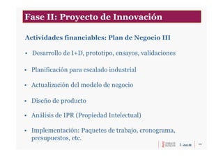 14
Actividades financiables: Plan de Negocio III
• Desarrollo de I+D, prototipo, ensayos, validaciones
• Planificación para escalado industrial
• Actualización del modelo de negocio
• Diseño de producto
• Análisis de IPR (Propiedad Intelectual)
• Implementación: Paquetes de trabajo, cronograma,
presupuestos, etc.
Fase II: Proyecto de Innovación
 