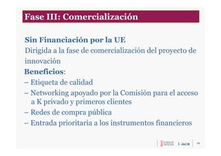 15
Sin Financiación por la UE
Dirigida a la fase de comercialización del proyecto de
innovación
Beneficios:
– Etiqueta de calidad
– Networking apoyado por la Comisión para el acceso
a K privado y primeros clientes
– Redes de compra pública
– Entrada prioritaria a los instrumentos financieros
Fase III: Comercialización
 