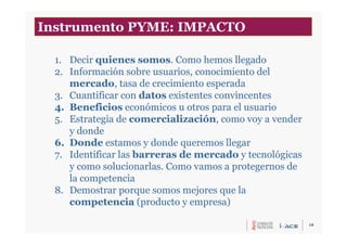 18
1. Decir quienes somos. Como hemos llegado
2. Información sobre usuarios, conocimiento del
mercado, tasa de crecimiento esperada
3. Cuantificar con datos existentes convincentes
4. Beneficios económicos u otros para el usuario
5. Estrategia de comercialización, como voy a vender
y donde
6. Donde estamos y donde queremos llegar
7. Identificar las barreras de mercado y tecnológicas
y como solucionarlas. Como vamos a protegernos de
la competencia
8. Demostrar porque somos mejores que la
competencia (producto y empresa)
Instrumento PYME: IMPACTO
 