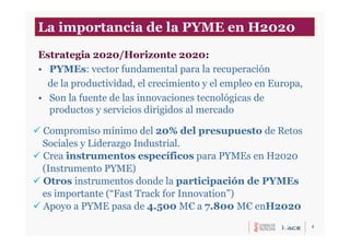 2
Estrategia 2020/Horizonte 2020:
• PYMEs: vector fundamental para la recuperación
de la productividad, el crecimiento y el empleo en Europa,
• Son la fuente de las innovaciones tecnológicas de
productos y servicios dirigidos al mercado
 Compromiso mínimo del 20% del presupuesto de Retos
Sociales y Liderazgo Industrial.
 Crea instrumentos específicos para PYMEs en H2020
(Instrumento PYME)
 Otros instrumentos donde la participación de PYMEs
es importante (“Fast Track for Innovation”)
 Apoyo a PYME pasa de 4.500 M€ a 7.800 M€ enH2020
La importancia de la PYME en H2020
 
