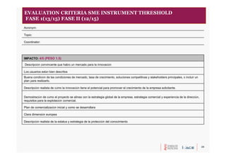 20
Descripción realista de la estatus y estrategia de la protección del conocimiento
Clara dimensión europea
Plan de comercialización inicial y como se desarrollara
Demostración de cómo el proyecto se alinea con la estrategia global de la empresa, estrategia comercial y experiencia de la dirección,
requisitos para la explotación comercial.
Descripción realista de cómo la innovación tiene el potencial para promover el crecimiento de la empresa solicitante.
Buena condición de las condiciones de mercado, tasa de crecimiento, soluciones competitivas y stakeholders principales, o incluir un
plan para realizarlo.
Los usuarios están bien descritos
Descripción convincente que habrá un mercado para la innovación
IMPACTO: 4/5 (PESO 1.5)
Coordinator:
Topic:
Acronym:
EVALUATION CRITERIA SME INSTRUMENT THRESHOLD
FASE 1(13/15) FASE II (12/15)
 