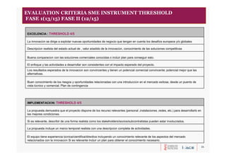 21
EVALUATION CRITERIA SME INSTRUMENT THRESHOLD
FASE 1(13/15) FASE II (12/15)
El equipo tiene experiencia técnica/científica/directiva incluyendo un conocimiento relevante de los aspectos del mercado
relacionados con la innovación Si es relevante incluir un plan para obtener el conocimiento necesario.
La propuesta incluye un marco temporal realista con una descripción completa de actividades.
Si es relevante, describir de una forma realista como los stakeholders/socios/subcontratistas pueden estar involucrados.
La propuesta demuestra que el proyecto dispone de los recurso relevantes (personal ,instalaciones ,redes, etc.) para desarrollarlo en
las mejores condiciones.
IMPLEMENTACIÓN: THRESHOLD 4/5
Buen conocimiento de los riesgos y oportunidades relacionadas con una introducción en el mercado exitosa, desde un puento de
vista técnico y comercial. Plan de contingencia
Los resultados esperados de la innovación son convincentes y tienen un potencial comercial convincente; potencial mejor que las
alternativas.
El enfoque y las actividades a desarrollar son consistentes con el impacto esperado del proyecto.
Buena comparación con las soluciones comerciales conocidas o incluir plan para conseguir esto.
Descripción realista del estado actual de , valor añadido de la innovación, conocimiento de las soluciones competitivas
La innovación se dirige a explotar nuevas oportunidades de negocio que tengan en cuenta los desafíos europeos y/o globales
EXCELENCIA : THRESHOLD 4/5
 